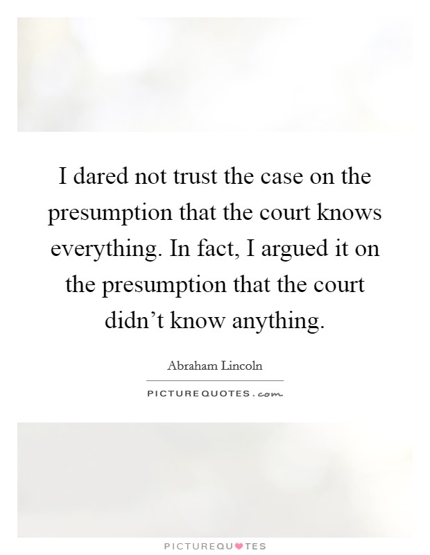 I dared not trust the case on the presumption that the court knows everything. In fact, I argued it on the presumption that the court didn't know anything. Picture Quote #1