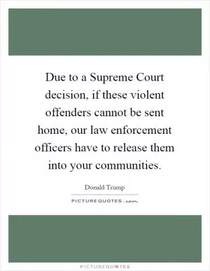 Due to a Supreme Court decision, if these violent offenders cannot be sent home, our law enforcement officers have to release them into your communities Picture Quote #1