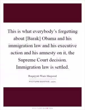 This is what everybody’s forgetting about [Barak] Obama and his immigration law and his executive action and his amnesty on it, the Supreme Court decision. Immigration law is settled Picture Quote #1