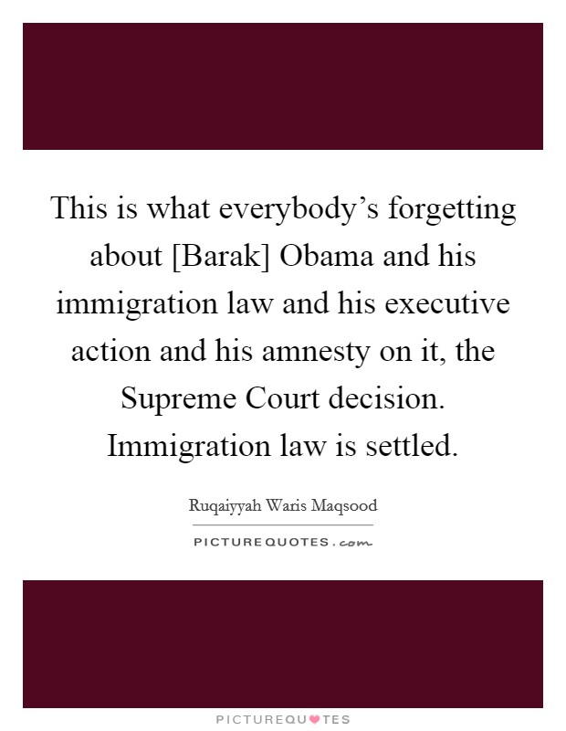 This is what everybody's forgetting about [Barak] Obama and his immigration law and his executive action and his amnesty on it, the Supreme Court decision. Immigration law is settled. Picture Quote #1