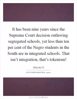 It has been nine years since the Supreme Court decision outlawing segregated schools, yet less than ten per cent of the Negro students in the South are in integrated schools. That isn’t integration, that’s tokenism! Picture Quote #1