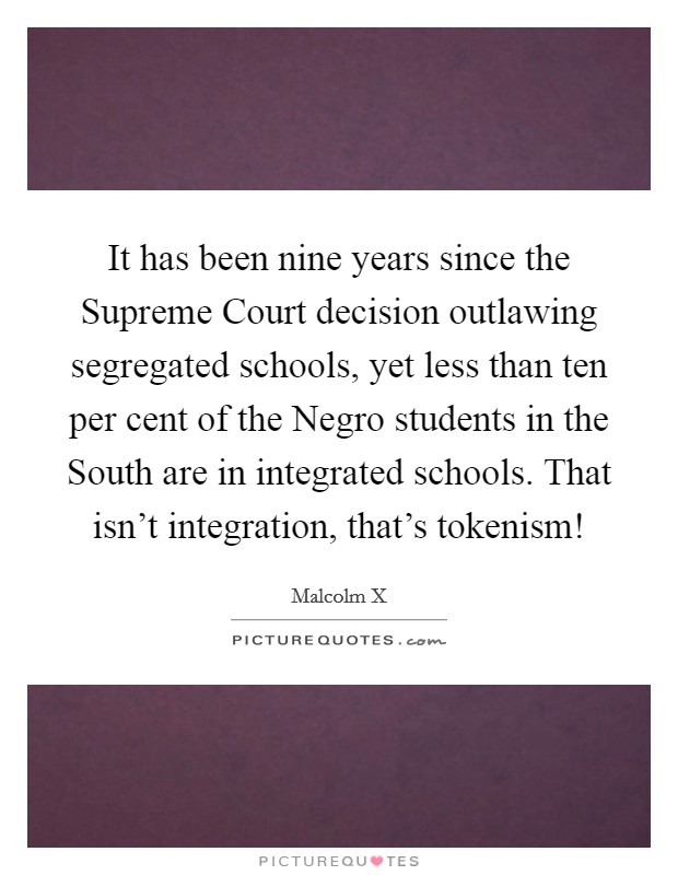 It has been nine years since the Supreme Court decision outlawing segregated schools, yet less than ten per cent of the Negro students in the South are in integrated schools. That isn't integration, that's tokenism! Picture Quote #1