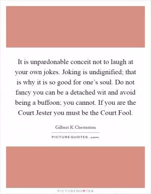 It is unpardonable conceit not to laugh at your own jokes. Joking is undignified; that is why it is so good for one’s soul. Do not fancy you can be a detached wit and avoid being a buffoon; you cannot. If you are the Court Jester you must be the Court Fool Picture Quote #1