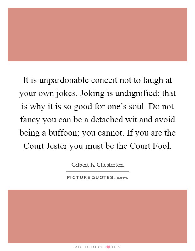 It is unpardonable conceit not to laugh at your own jokes. Joking is undignified; that is why it is so good for one's soul. Do not fancy you can be a detached wit and avoid being a buffoon; you cannot. If you are the Court Jester you must be the Court Fool. Picture Quote #1
