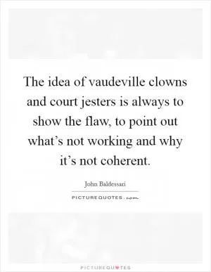 The idea of vaudeville clowns and court jesters is always to show the flaw, to point out what’s not working and why it’s not coherent Picture Quote #1