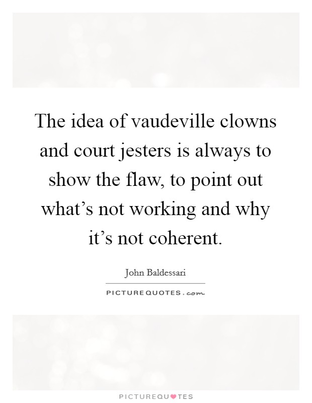 The idea of vaudeville clowns and court jesters is always to show the flaw, to point out what's not working and why it's not coherent. Picture Quote #1