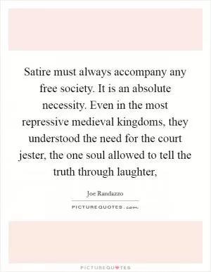 Satire must always accompany any free society. It is an absolute necessity. Even in the most repressive medieval kingdoms, they understood the need for the court jester, the one soul allowed to tell the truth through laughter, Picture Quote #1