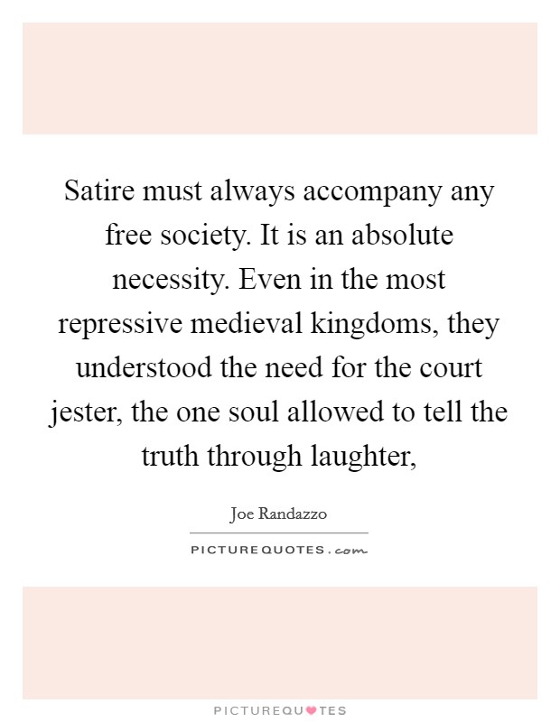 Satire must always accompany any free society. It is an absolute necessity. Even in the most repressive medieval kingdoms, they understood the need for the court jester, the one soul allowed to tell the truth through laughter, Picture Quote #1