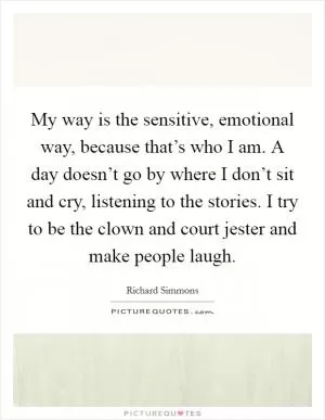 My way is the sensitive, emotional way, because that’s who I am. A day doesn’t go by where I don’t sit and cry, listening to the stories. I try to be the clown and court jester and make people laugh Picture Quote #1