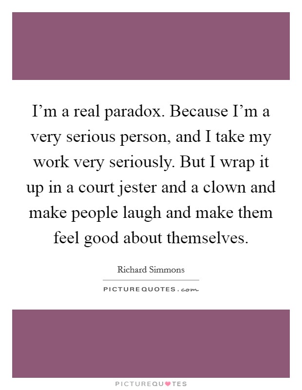 I'm a real paradox. Because I'm a very serious person, and I take my work very seriously. But I wrap it up in a court jester and a clown and make people laugh and make them feel good about themselves. Picture Quote #1