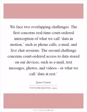 We face two overlapping challenges. The first concerns real-time court-ordered interception of what we call ‘data in motion,’ such as phone calls, e-mail, and live chat sessions. The second challenge concerns court-ordered access to data stored on our devices, such as e-mail, text messages, photos, and videos - or what we call ‘data at rest.’ Picture Quote #1