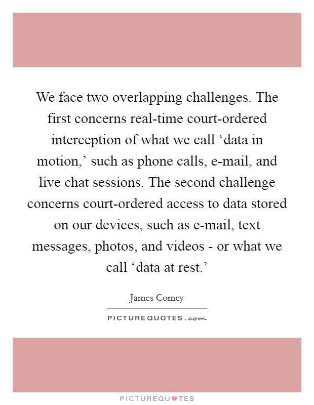 We face two overlapping challenges. The first concerns real-time court-ordered interception of what we call ‘data in motion,' such as phone calls, e-mail, and live chat sessions. The second challenge concerns court-ordered access to data stored on our devices, such as e-mail, text messages, photos, and videos - or what we call ‘data at rest.' Picture Quote #1