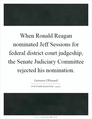 When Ronald Reagan nominated Jeff Sessions for federal district court judgeship, the Senate Judiciary Committee rejected his nomination Picture Quote #1