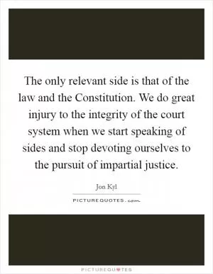 The only relevant side is that of the law and the Constitution. We do great injury to the integrity of the court system when we start speaking of sides and stop devoting ourselves to the pursuit of impartial justice Picture Quote #1