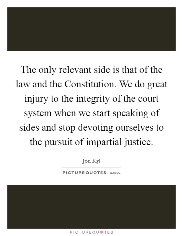 The only relevant side is that of the law and the Constitution. We do great injury to the integrity of the court system when we start speaking of sides and stop devoting ourselves to the pursuit of impartial justice. Picture Quote #1
