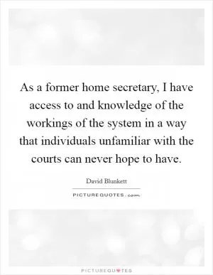 As a former home secretary, I have access to and knowledge of the workings of the system in a way that individuals unfamiliar with the courts can never hope to have Picture Quote #1