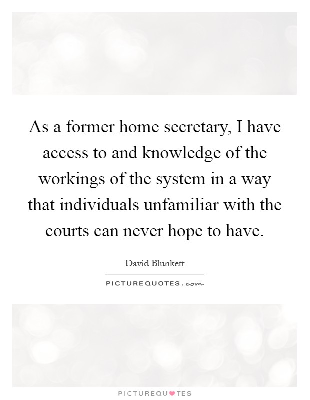 As a former home secretary, I have access to and knowledge of the workings of the system in a way that individuals unfamiliar with the courts can never hope to have. Picture Quote #1