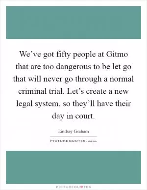 We’ve got fifty people at Gitmo that are too dangerous to be let go that will never go through a normal criminal trial. Let’s create a new legal system, so they’ll have their day in court Picture Quote #1