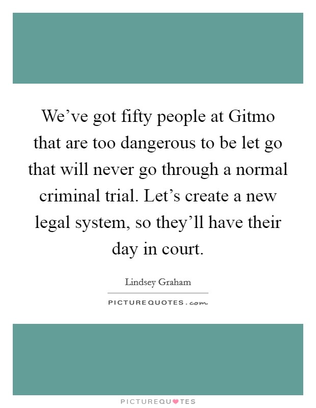 We've got fifty people at Gitmo that are too dangerous to be let go that will never go through a normal criminal trial. Let's create a new legal system, so they'll have their day in court. Picture Quote #1