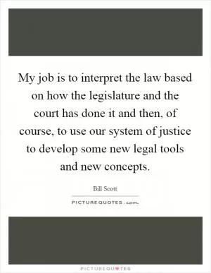 My job is to interpret the law based on how the legislature and the court has done it and then, of course, to use our system of justice to develop some new legal tools and new concepts Picture Quote #1