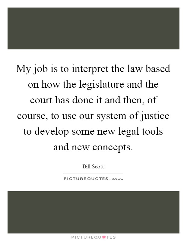 My job is to interpret the law based on how the legislature and the court has done it and then, of course, to use our system of justice to develop some new legal tools and new concepts. Picture Quote #1