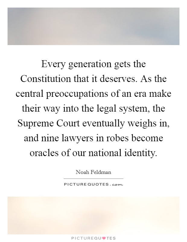 Every generation gets the Constitution that it deserves. As the central preoccupations of an era make their way into the legal system, the Supreme Court eventually weighs in, and nine lawyers in robes become oracles of our national identity. Picture Quote #1