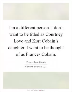 I’m a different person. I don’t want to be titled as Courtney Love and Kurt Cobain’s daughter. I want to be thought of as Frances Cobain Picture Quote #1