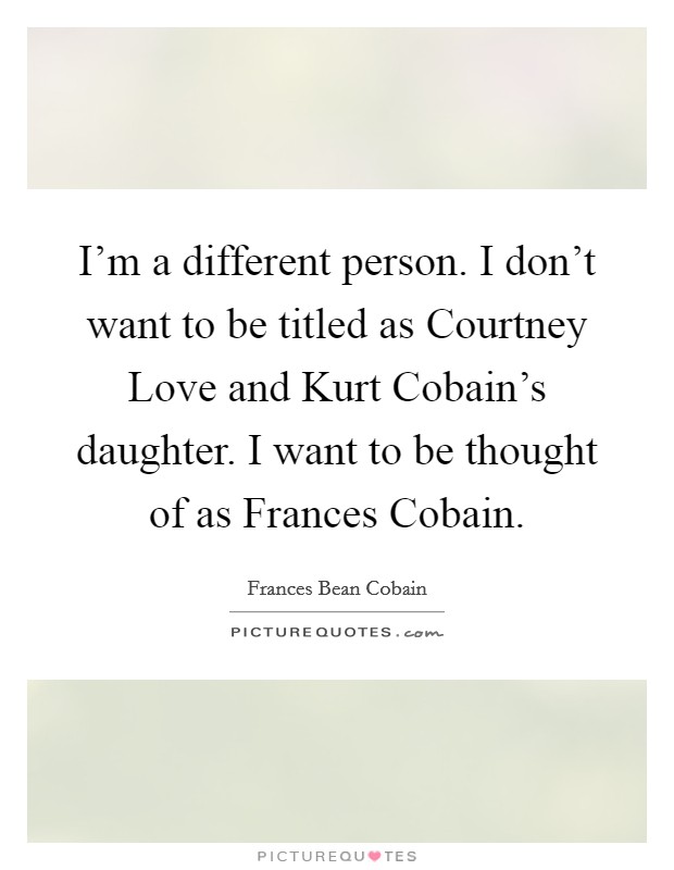 I'm a different person. I don't want to be titled as Courtney Love and Kurt Cobain's daughter. I want to be thought of as Frances Cobain. Picture Quote #1
