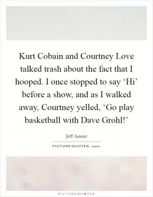 Kurt Cobain and Courtney Love talked trash about the fact that I hooped. I once stopped to say ‘Hi’ before a show, and as I walked away, Courtney yelled, ‘Go play basketball with Dave Grohl!’ Picture Quote #1