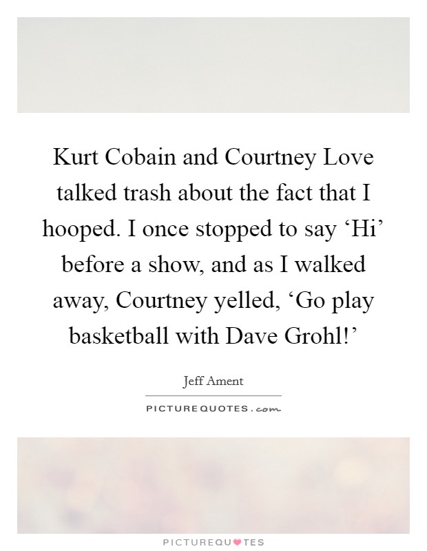 Kurt Cobain and Courtney Love talked trash about the fact that I hooped. I once stopped to say ‘Hi' before a show, and as I walked away, Courtney yelled, ‘Go play basketball with Dave Grohl!' Picture Quote #1