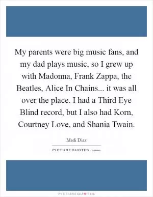 My parents were big music fans, and my dad plays music, so I grew up with Madonna, Frank Zappa, the Beatles, Alice In Chains... it was all over the place. I had a Third Eye Blind record, but I also had Korn, Courtney Love, and Shania Twain Picture Quote #1