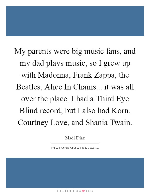 My parents were big music fans, and my dad plays music, so I grew up with Madonna, Frank Zappa, the Beatles, Alice In Chains... it was all over the place. I had a Third Eye Blind record, but I also had Korn, Courtney Love, and Shania Twain. Picture Quote #1