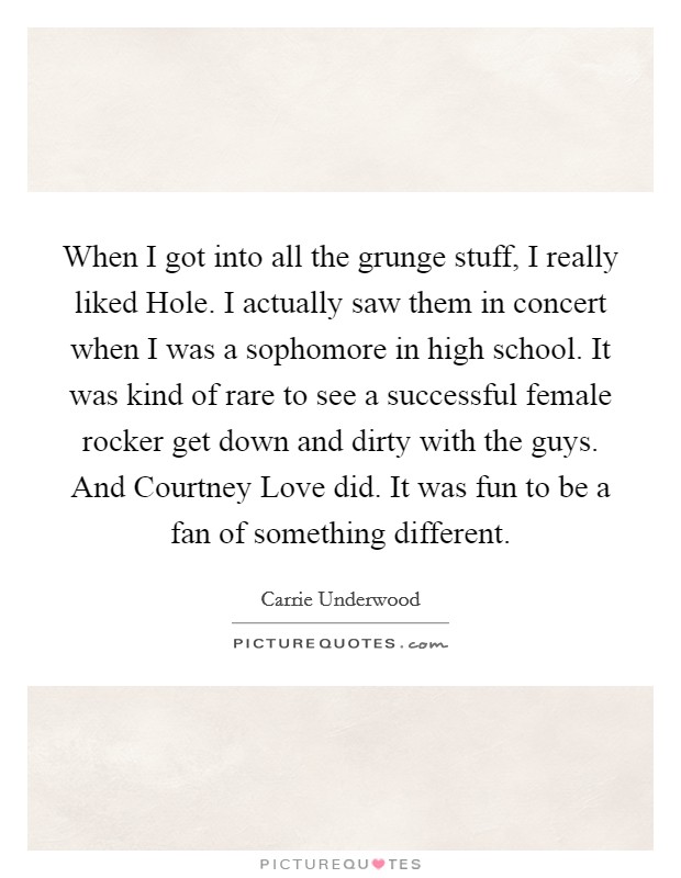When I got into all the grunge stuff, I really liked Hole. I actually saw them in concert when I was a sophomore in high school. It was kind of rare to see a successful female rocker get down and dirty with the guys. And Courtney Love did. It was fun to be a fan of something different. Picture Quote #1