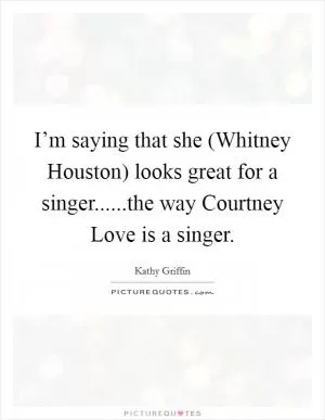 I’m saying that she (Whitney Houston) looks great for a singer......the way Courtney Love is a singer Picture Quote #1