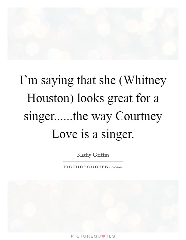 I'm saying that she (Whitney Houston) looks great for a singer......the way Courtney Love is a singer. Picture Quote #1