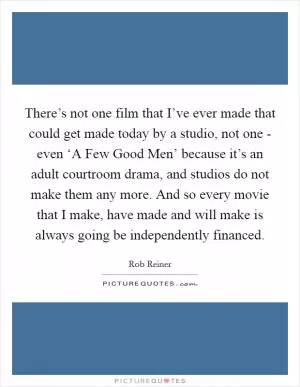 There’s not one film that I’ve ever made that could get made today by a studio, not one - even ‘A Few Good Men’ because it’s an adult courtroom drama, and studios do not make them any more. And so every movie that I make, have made and will make is always going be independently financed Picture Quote #1