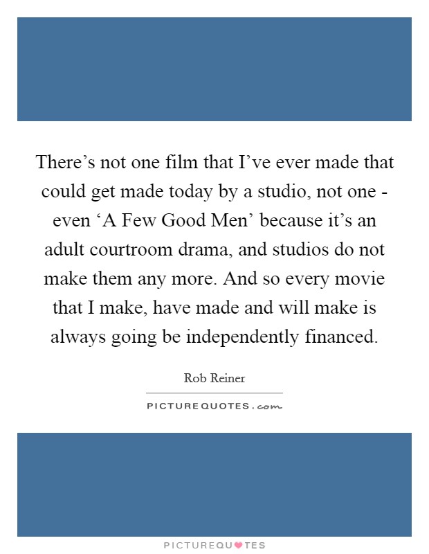 There's not one film that I've ever made that could get made today by a studio, not one - even ‘A Few Good Men' because it's an adult courtroom drama, and studios do not make them any more. And so every movie that I make, have made and will make is always going be independently financed. Picture Quote #1