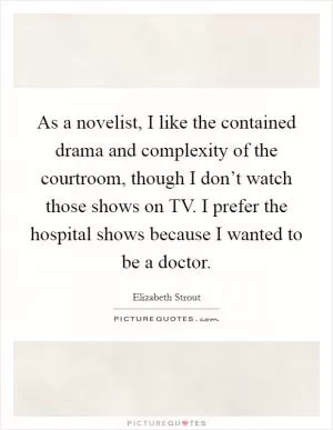 As a novelist, I like the contained drama and complexity of the courtroom, though I don’t watch those shows on TV. I prefer the hospital shows because I wanted to be a doctor Picture Quote #1