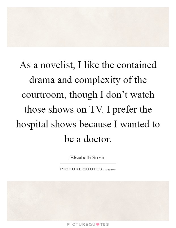 As a novelist, I like the contained drama and complexity of the courtroom, though I don't watch those shows on TV. I prefer the hospital shows because I wanted to be a doctor. Picture Quote #1