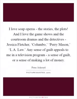 I love soap operas - the stories, the plots! And I love the game shows and the courtroom dramas and the detectives - Jessica Fletcher, ‘Columbo,’ ‘Perry Mason,’ ‘L.A. Law.’ Any sense of guilt appeals to me in a television program - a sense of guilt, or a sense of making a lot of money Picture Quote #1