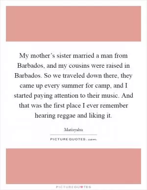 My mother’s sister married a man from Barbados, and my cousins were raised in Barbados. So we traveled down there, they came up every summer for camp, and I started paying attention to their music. And that was the first place I ever remember hearing reggae and liking it Picture Quote #1