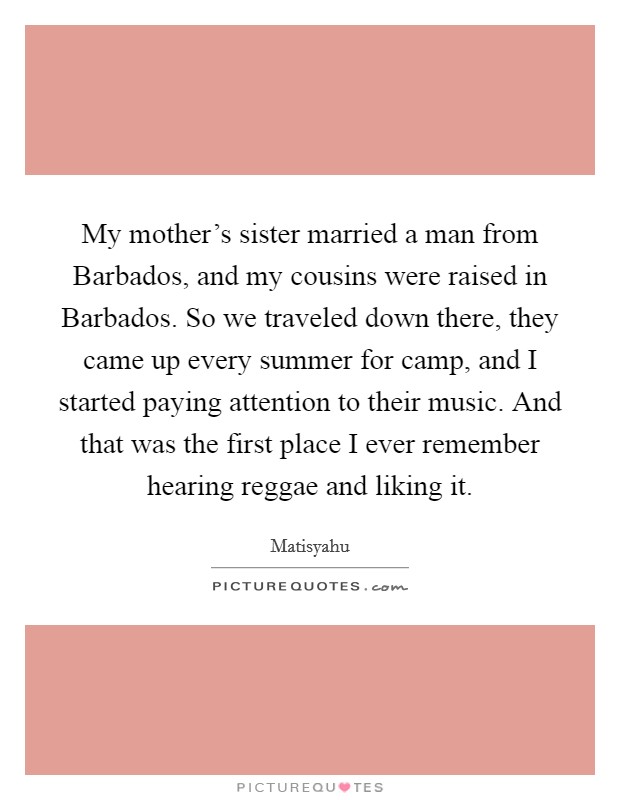 My mother's sister married a man from Barbados, and my cousins were raised in Barbados. So we traveled down there, they came up every summer for camp, and I started paying attention to their music. And that was the first place I ever remember hearing reggae and liking it. Picture Quote #1