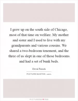 I grew up on the south side of Chicago, most of that time on welfare. My mother and sister and I used to live with my grandparents and various cousins. We shared a two-bedroom tenement, and the three of us slept in one of those bedrooms and had a set of bunk beds Picture Quote #1