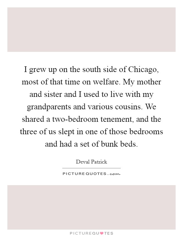 I grew up on the south side of Chicago, most of that time on welfare. My mother and sister and I used to live with my grandparents and various cousins. We shared a two-bedroom tenement, and the three of us slept in one of those bedrooms and had a set of bunk beds. Picture Quote #1