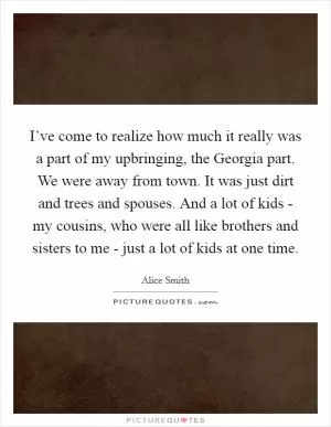 I’ve come to realize how much it really was a part of my upbringing, the Georgia part. We were away from town. It was just dirt and trees and spouses. And a lot of kids - my cousins, who were all like brothers and sisters to me - just a lot of kids at one time Picture Quote #1