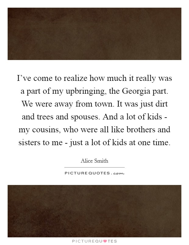 I've come to realize how much it really was a part of my upbringing, the Georgia part. We were away from town. It was just dirt and trees and spouses. And a lot of kids - my cousins, who were all like brothers and sisters to me - just a lot of kids at one time. Picture Quote #1
