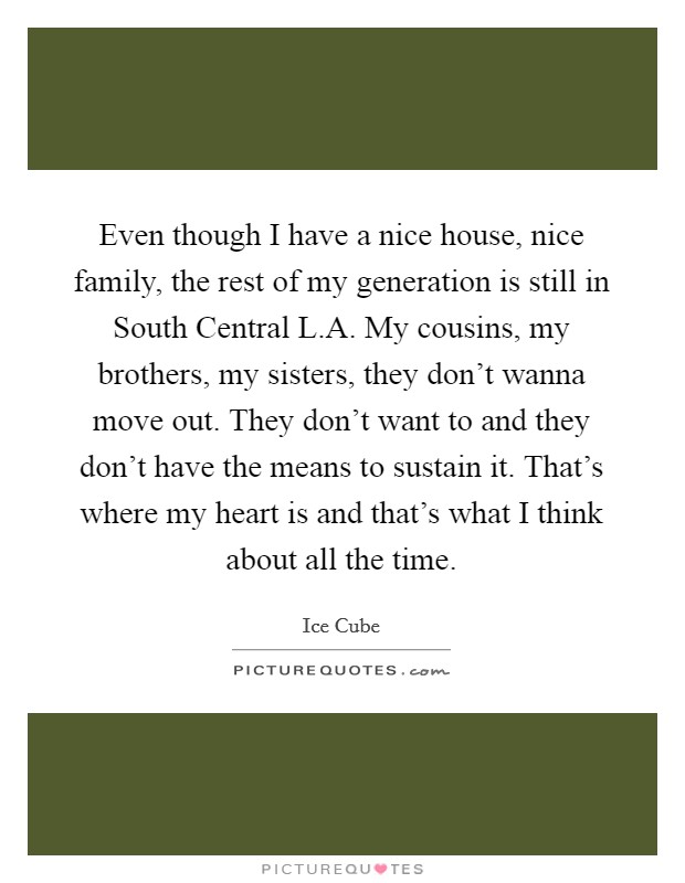Even though I have a nice house, nice family, the rest of my generation is still in South Central L.A. My cousins, my brothers, my sisters, they don't wanna move out. They don't want to and they don't have the means to sustain it. That's where my heart is and that's what I think about all the time. Picture Quote #1