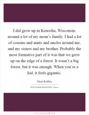 I did grow up in Kenosha, Wisconsin, around a lot of my mom’s family. I had a lot of cousins and aunts and uncles around me, and my sisters and my brother. Probably the most formative part of it was that we grew up on the edge of a forest. It wasn’t a big forest, but it was enough. When you’re a kid, it feels gigantic Picture Quote #1