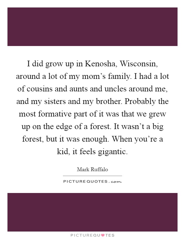 I did grow up in Kenosha, Wisconsin, around a lot of my mom's family. I had a lot of cousins and aunts and uncles around me, and my sisters and my brother. Probably the most formative part of it was that we grew up on the edge of a forest. It wasn't a big forest, but it was enough. When you're a kid, it feels gigantic. Picture Quote #1
