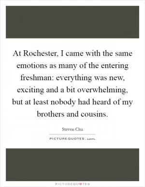 At Rochester, I came with the same emotions as many of the entering freshman: everything was new, exciting and a bit overwhelming, but at least nobody had heard of my brothers and cousins Picture Quote #1